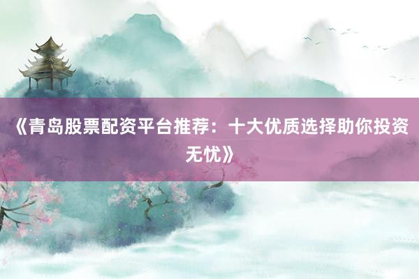 《青岛股票配资平台推荐：十大优质选择助你投资无忧》