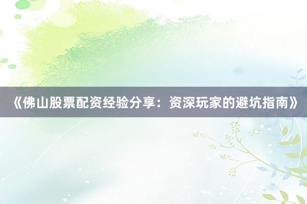 《佛山股票配资经验分享：资深玩家的避坑指南》