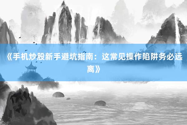 《手机炒股新手避坑指南：这常见操作陷阱务必远离》