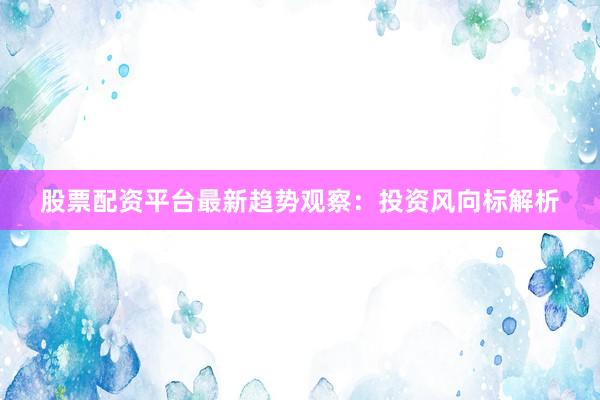 股票配资平台最新趋势观察：投资风向标解析