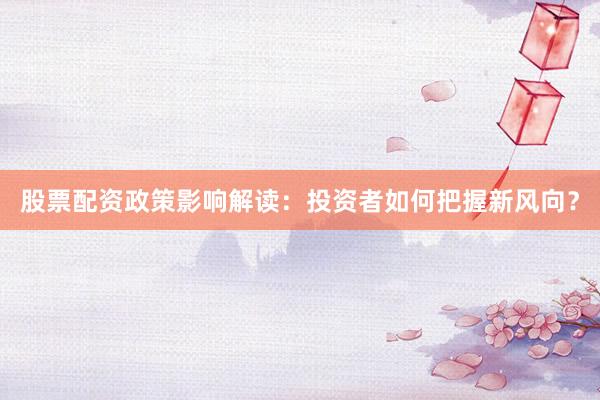 股票配资政策影响解读：投资者如何把握新风向？