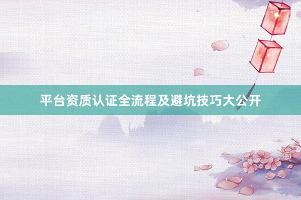 平台资质认证全流程及避坑技巧大公开