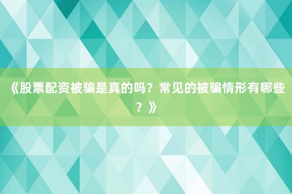 《股票配资被骗是真的吗？常见的被骗情形有哪些？》