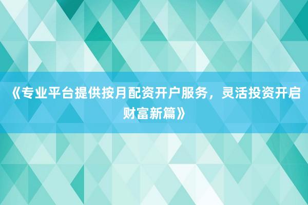 《专业平台提供按月配资开户服务，灵活投资开启财富新篇》