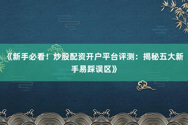 《新手必看！炒股配资开户平台评测：揭秘五大新手易踩误区》