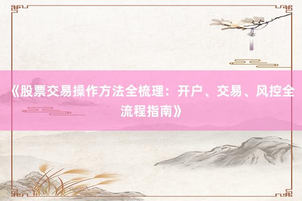 《股票交易操作方法全梳理：开户、交易、风控全流程指南》