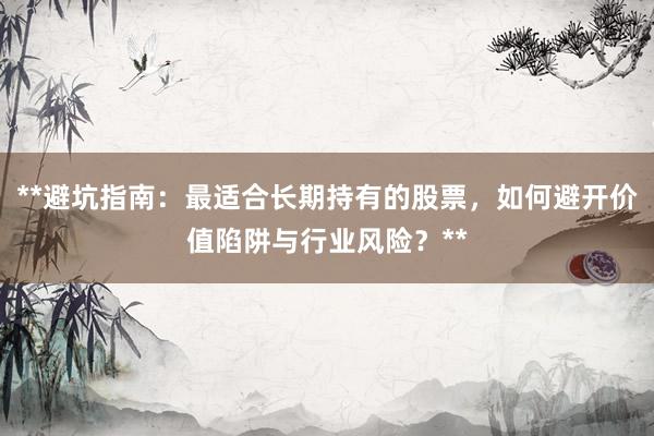 **避坑指南：最适合长期持有的股票，如何避开价值陷阱与行业风险？**
