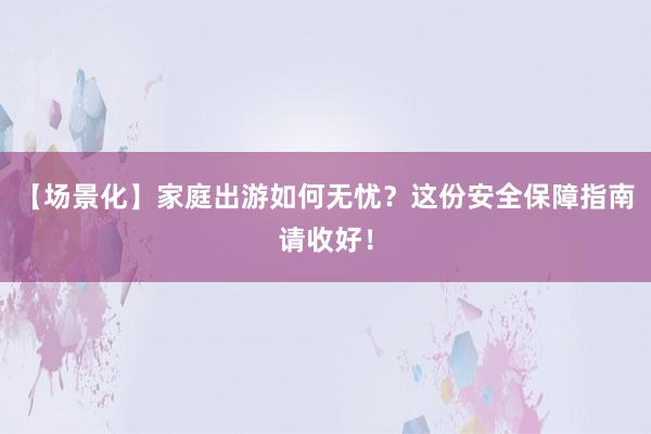 【场景化】家庭出游如何无忧？这份安全保障指南请收好！