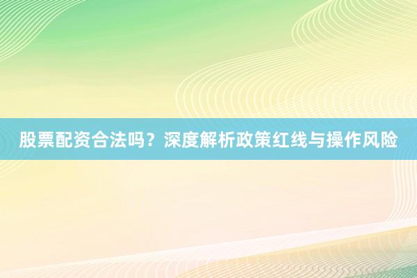股票配资合法吗？深度解析政策红线与操作风险