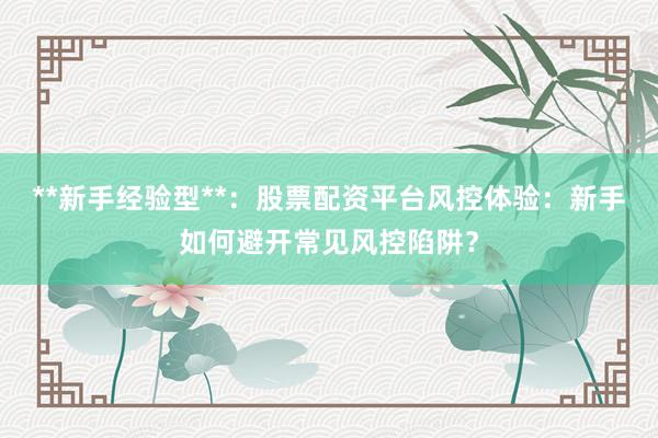 **新手经验型**：股票配资平台风控体验：新手如何避开常见风控陷阱？
