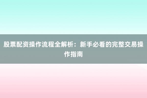 股票配资操作流程全解析：新手必看的完整交易操作指南