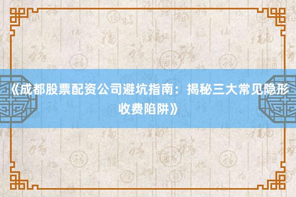 《成都股票配资公司避坑指南：揭秘三大常见隐形收费陷阱》