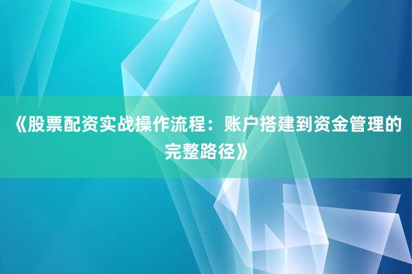 《股票配资实战操作流程：账户搭建到资金管理的完整路径》