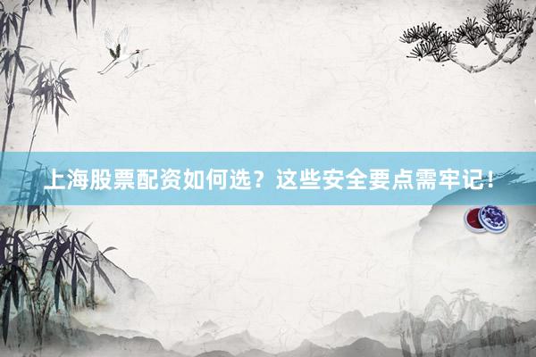 上海股票配资如何选？这些安全要点需牢记！