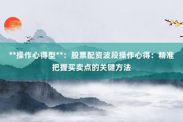 **操作心得型**：股票配资波段操作心得：精准把握买卖点的关键方法