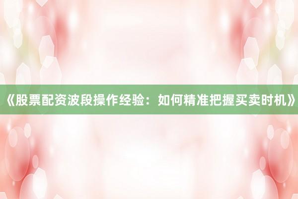 《股票配资波段操作经验：如何精准把握买卖时机》