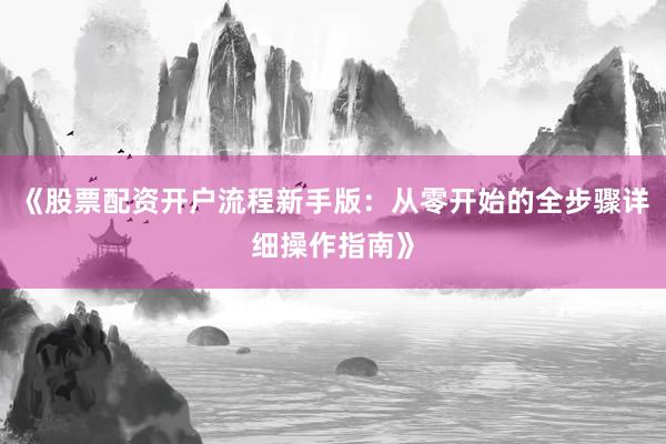 《股票配资开户流程新手版：从零开始的全步骤详细操作指南》
