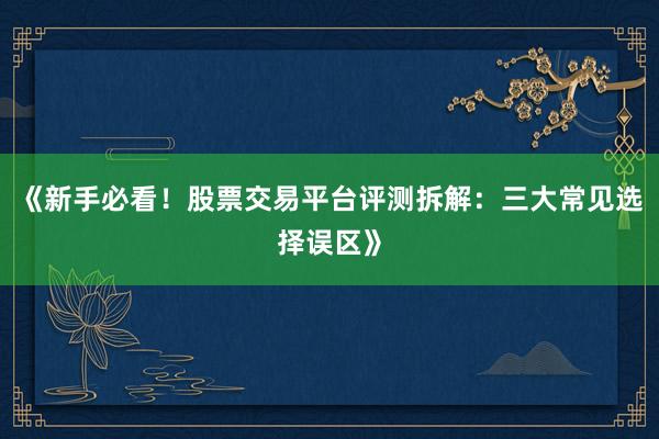《新手必看！股票交易平台评测拆解：三大常见选择误区》