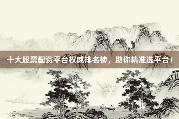 十大股票配资平台权威排名榜，助你精准选平台！