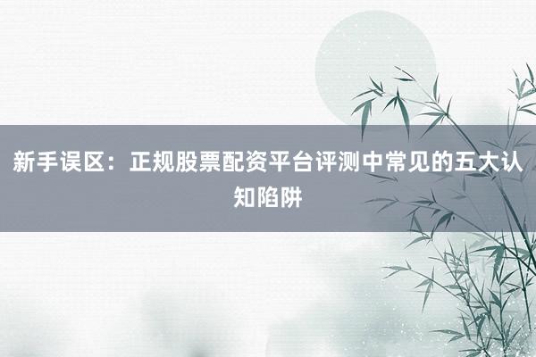 新手误区：正规股票配资平台评测中常见的五大认知陷阱