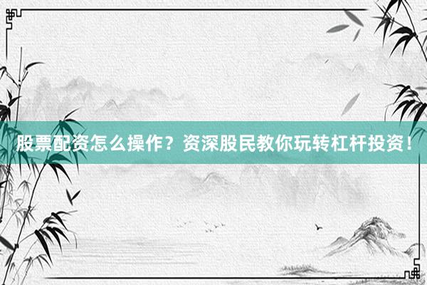 股票配资怎么操作？资深股民教你玩转杠杆投资！