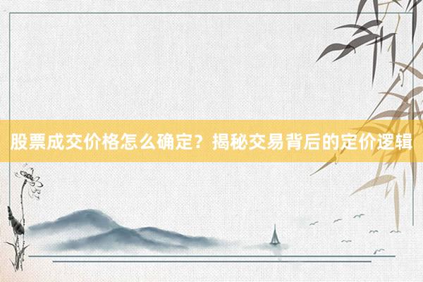 股票成交价格怎么确定？揭秘交易背后的定价逻辑