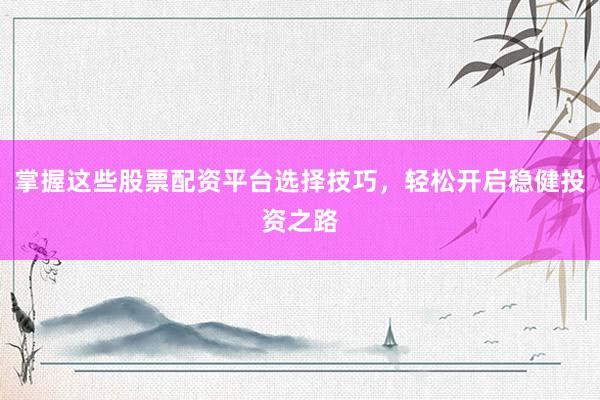 掌握这些股票配资平台选择技巧，轻松开启稳健投资之路