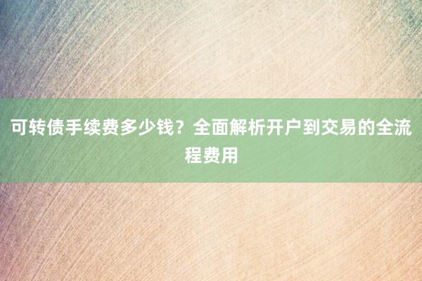 可转债手续费多少钱？全面解析开户到交易的全流程费用
