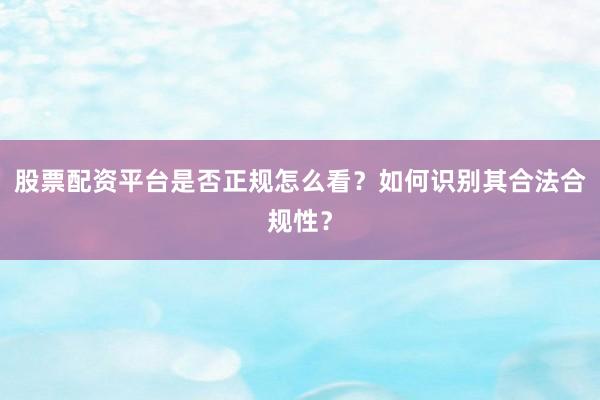 股票配资平台是否正规怎么看？如何识别其合法合规性？