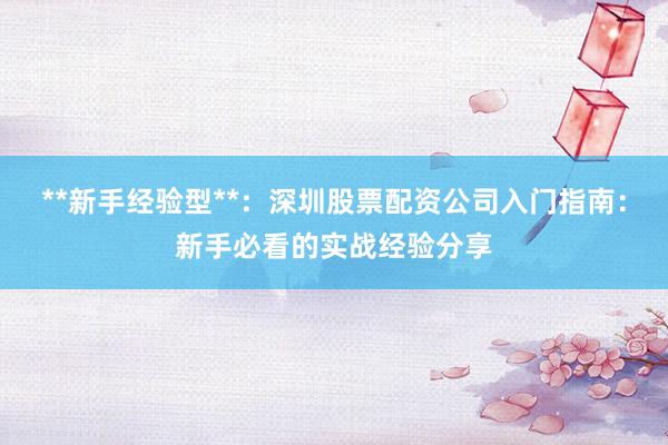 **新手经验型**:深圳股票配资公司入门指南:新手必看的实战经验分享