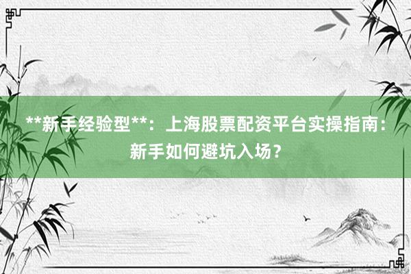 **新手经验型**：上海股票配资平台实操指南：新手如何避坑入场？