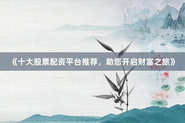 《十大股票配资平台推荐，助您开启财富之旅》