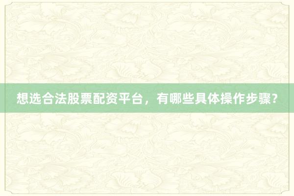 想选合法股票配资平台，有哪些具体操作步骤？