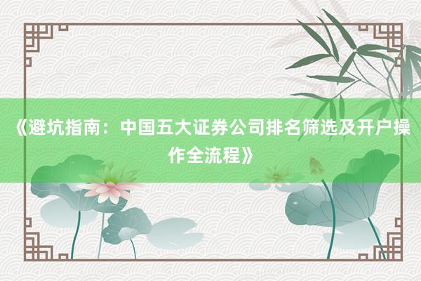 《避坑指南：中国五大证券公司排名筛选及开户操作全流程》