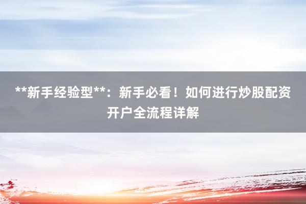 **新手经验型**：新手必看！如何进行炒股配资开户全流程详解