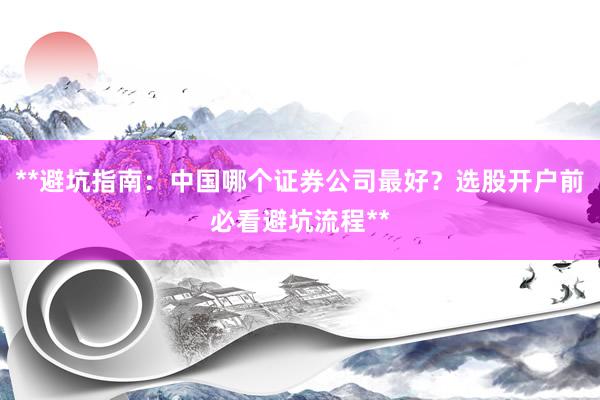 **避坑指南：中国哪个证券公司最好？选股开户前必看避坑流程**