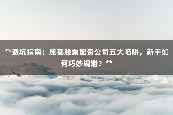 **避坑指南：成都股票配资公司五大陷阱，新手如何巧妙规避？**