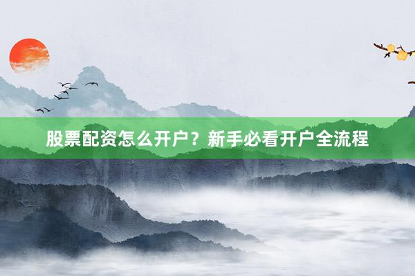 股票配资怎么开户？新手必看开户全流程
