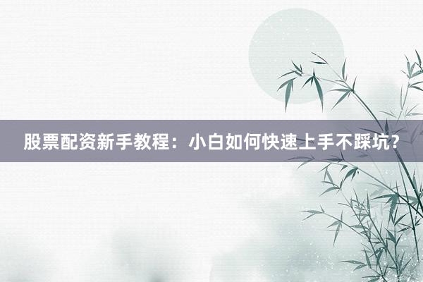 股票配资新手教程：小白如何快速上手不踩坑？