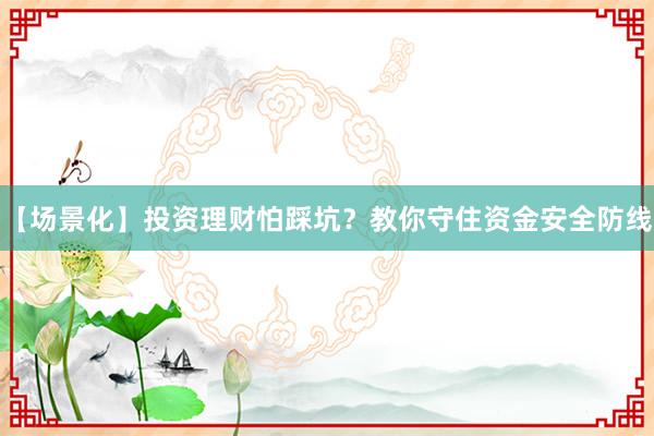 【场景化】投资理财怕踩坑？教你守住资金安全防线