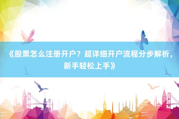 《股票怎么注册开户？超详细开户流程分步解析，新手轻松上手》