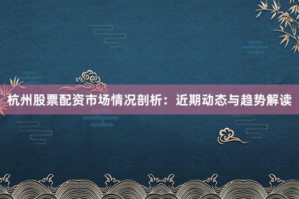 杭州股票配资市场情况剖析：近期动态与趋势解读