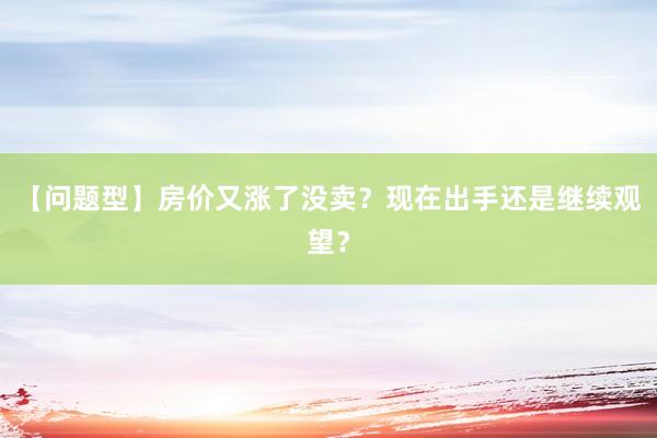 【问题型】房价又涨了没卖？现在出手还是继续观望？