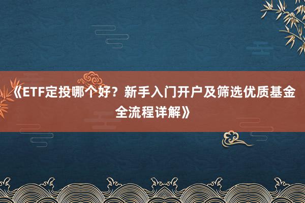 《ETF定投哪个好？新手入门开户及筛选优质基金全流程详解》