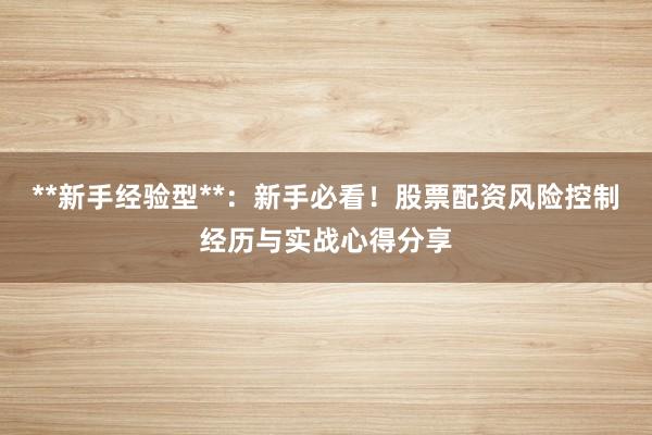 **新手经验型**：新手必看！股票配资风险控制经历与实战心得分享