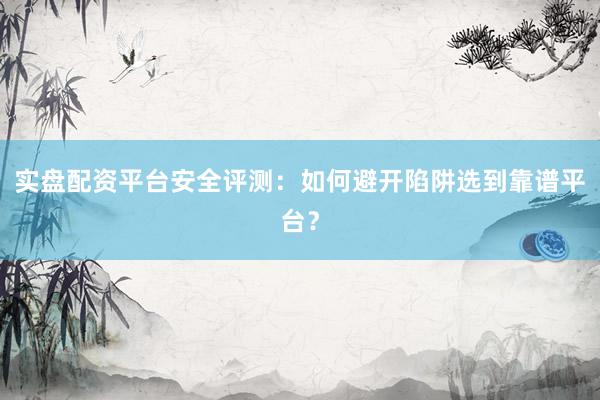 实盘配资平台安全评测：如何避开陷阱选到靠谱平台？