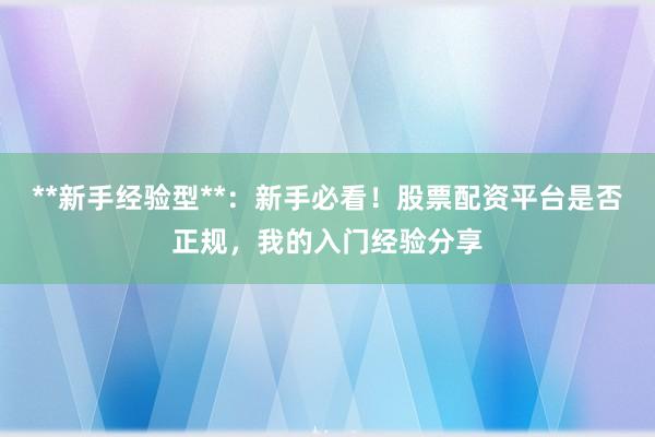 **新手经验型**：新手必看！股票配资平台是否正规，我的入门经验分享