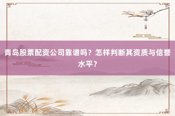 青岛股票配资公司靠谱吗？怎样判断其资质与信誉水平？