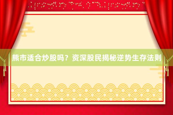 熊市适合炒股吗？资深股民揭秘逆势生存法则