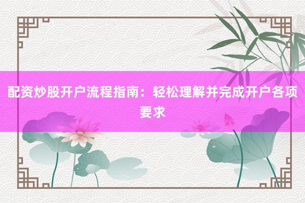 配资炒股开户流程指南：轻松理解并完成开户各项要求